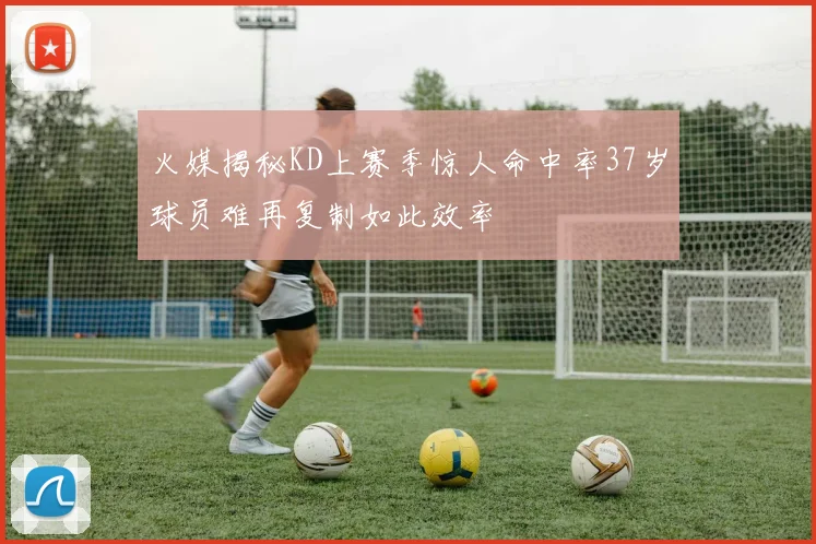 火媒揭秘KD上赛季惊人命中率37岁球员难再复制如此效率