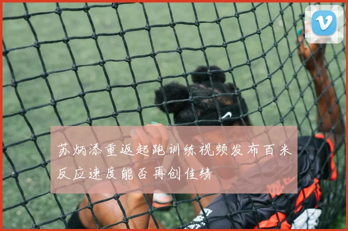 苏炳添重返起跑训练视频发布百米反应速度能否再创佳绩