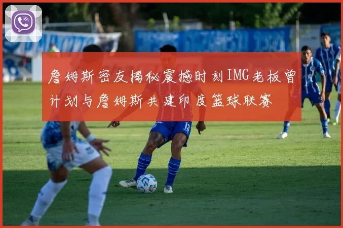 詹姆斯密友揭秘震撼时刻IMG老板曾计划与詹姆斯共建印度篮球联赛