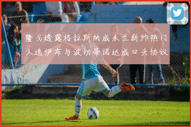 隆戈透露格拉斯纳成米兰新帅热门人选伊布与波切蒂诺达成口头协议