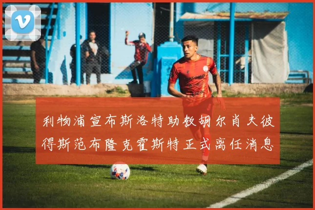 利物浦宣布斯洛特助教胡尔肖夫彼得斯范布隆克霍斯特正式离任消息