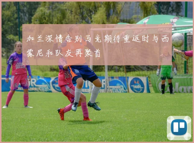 加兰深情告别马竞期待重返时与西蒙尼和队友再聚首