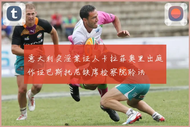 意大利卖淫案证人卡拉菲奥里出庭作证巴斯托尼缺席检察院聆讯