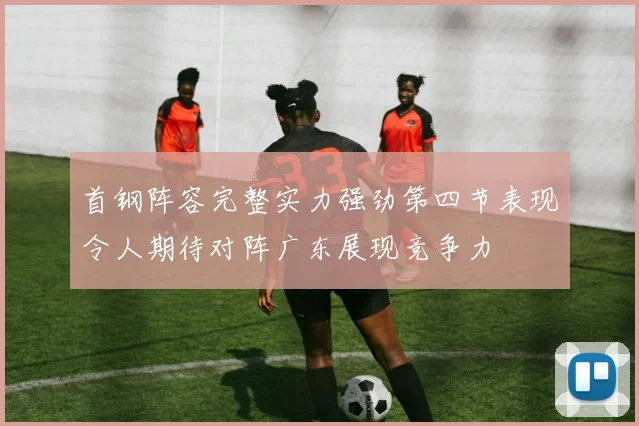 首钢阵容完整实力强劲第四节表现令人期待对阵广东展现竞争力