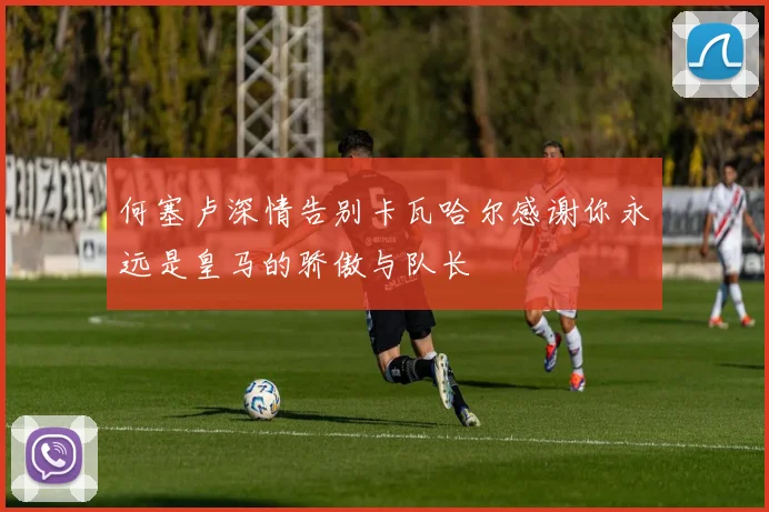 何塞卢深情告别卡瓦哈尔感谢你永远是皇马的骄傲与队长