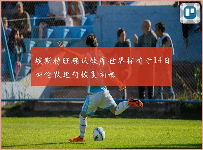 埃斯特旺确认缺席世界杯将于14日回伦敦进行恢复训练