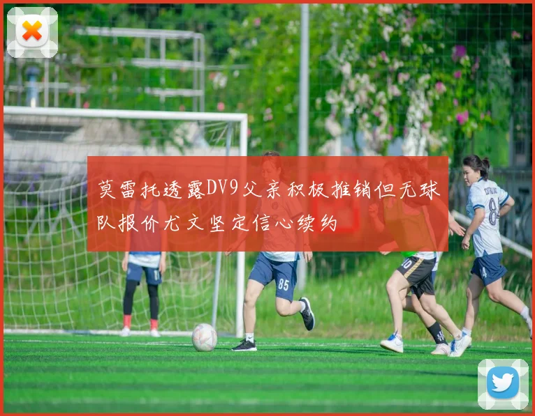 莫雷托透露DV9父亲积极推销但无球队报价尤文坚定信心续约