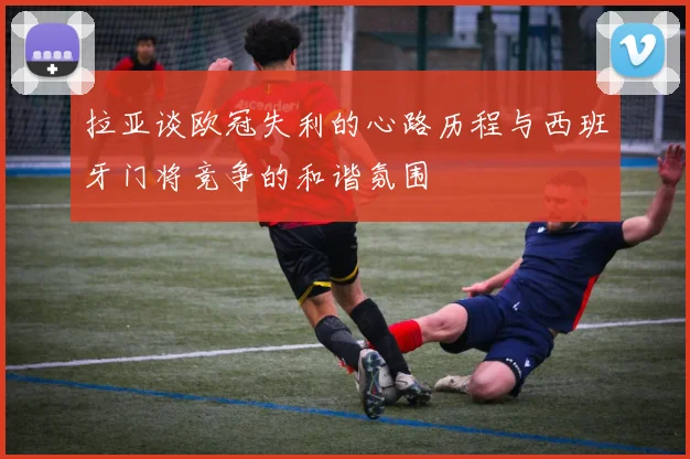 拉亚谈欧冠失利的心路历程与西班牙门将竞争的和谐氛围