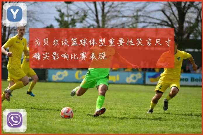 戈贝尔谈篮球体型重要性笑言尺寸确实影响比赛表现