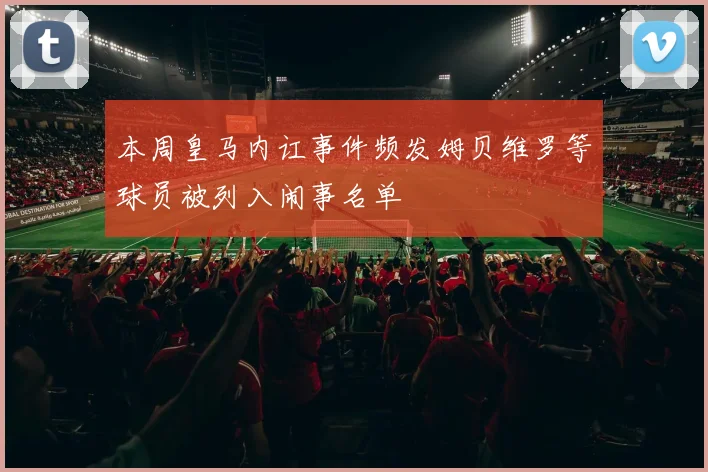 本周皇马内讧事件频发姆贝维罗等球员被列入闹事名单