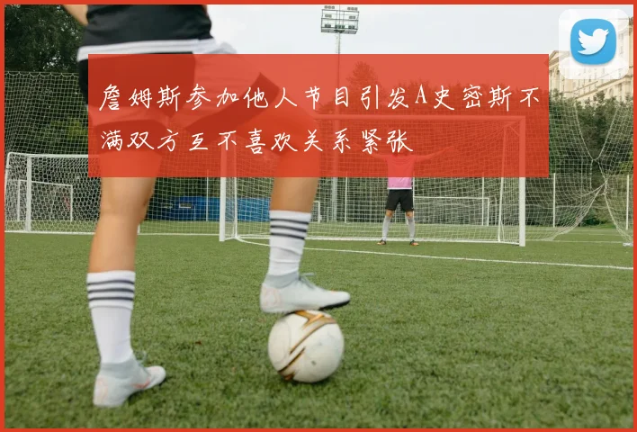詹姆斯参加他人节目引发A史密斯不满双方互不喜欢关系紧张