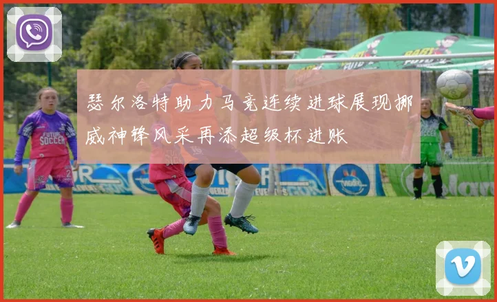 瑟尔洛特助力马竞连续进球展现挪威神锋风采再添超级杯进账