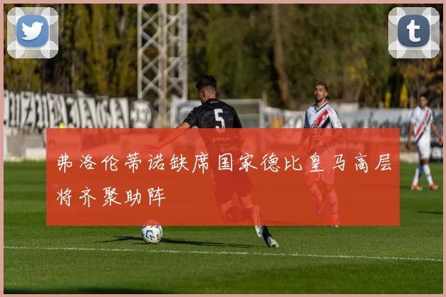 弗洛伦蒂诺缺席国家德比皇马高层将齐聚助阵