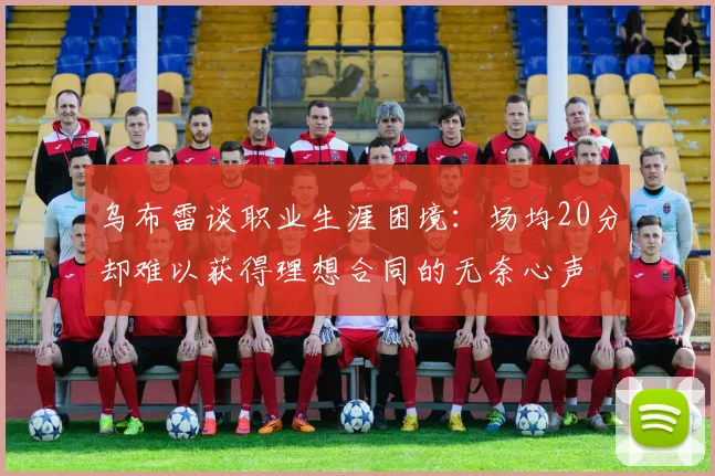 乌布雷谈职业生涯困境：场均20分却难以获得理想合同的无奈心声