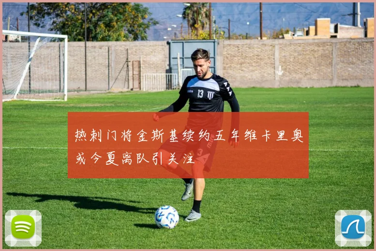 热刺门将金斯基续约五年维卡里奥或今夏离队引关注