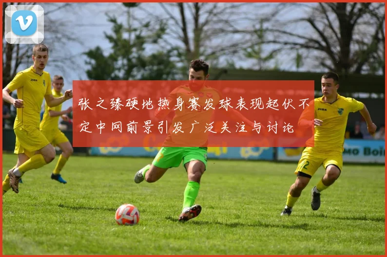 张之臻硬地热身赛发球表现起伏不定中网前景引发广泛关注与讨论