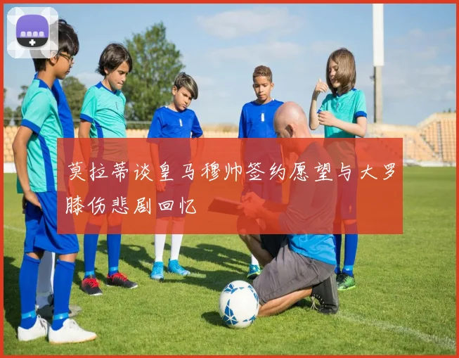 莫拉蒂谈皇马穆帅签约愿望与大罗膝伤悲剧回忆