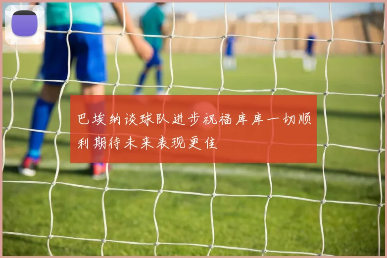 巴埃纳谈球队进步祝福库库一切顺利期待未来表现更佳