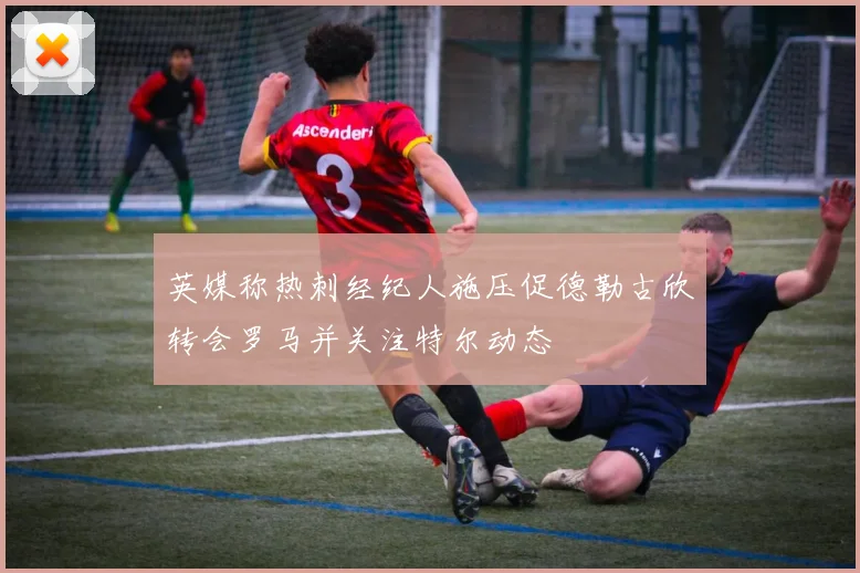 英媒称热刺经纪人施压促德勒古欣转会罗马并关注特尔动态