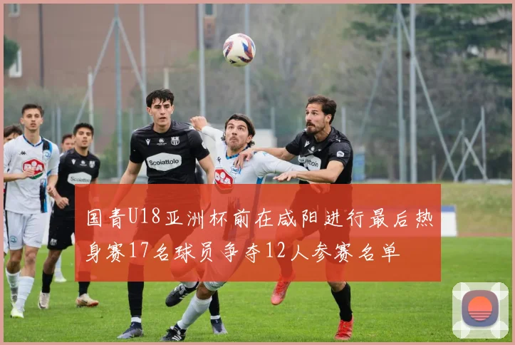 国青U18亚洲杯前在咸阳进行最后热身赛17名球员争夺12人参赛名单