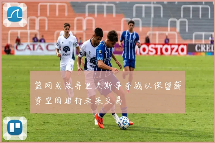 篮网或放弃里夫斯争夺战以保留薪资空间进行未来交易