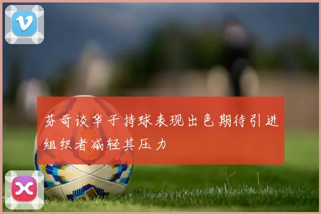 芬奇谈华子持球表现出色期待引进组织者减轻其压力