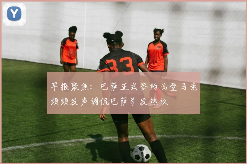 早报聚焦：巴萨正式签约戈登马竞频频发声调侃巴萨引发热议