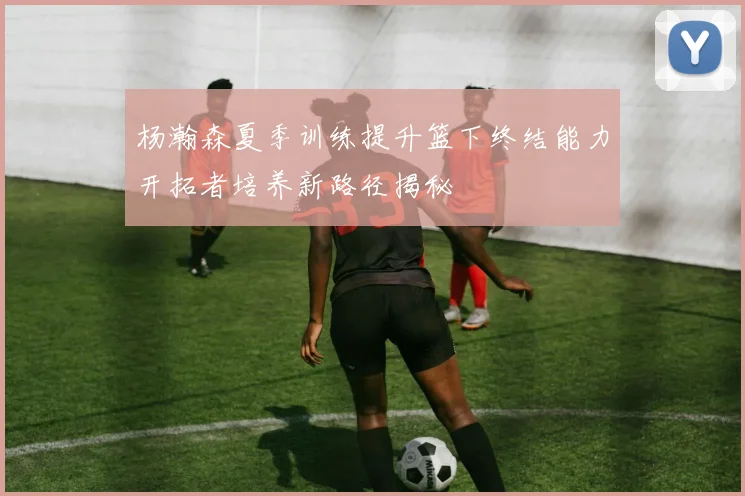 杨瀚森夏季训练提升篮下终结能力开拓者培养新路径揭秘