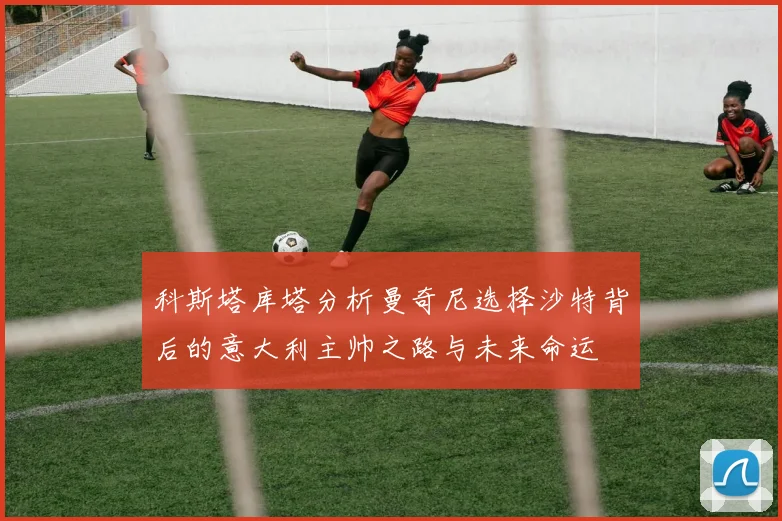 科斯塔库塔分析曼奇尼选择沙特背后的意大利主帅之路与未来命运