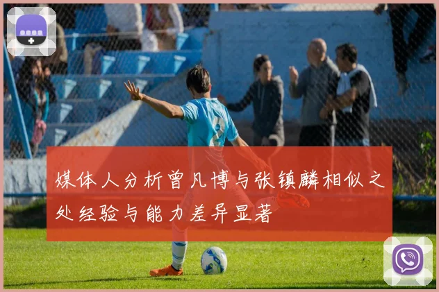 媒体人分析曾凡博与张镇麟相似之处经验与能力差异显著