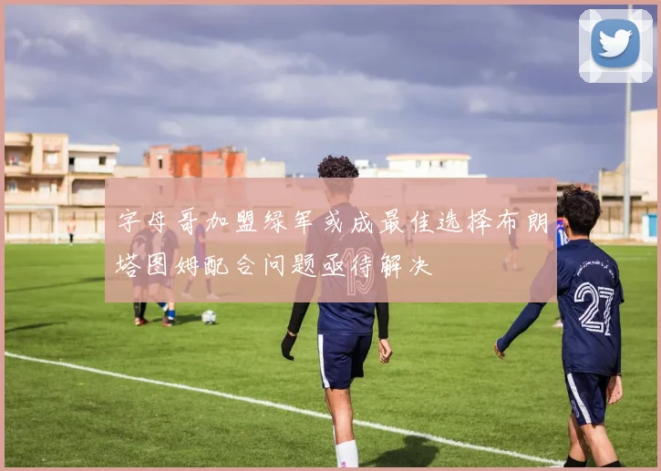字母哥加盟绿军或成最佳选择布朗塔图姆配合问题亟待解决