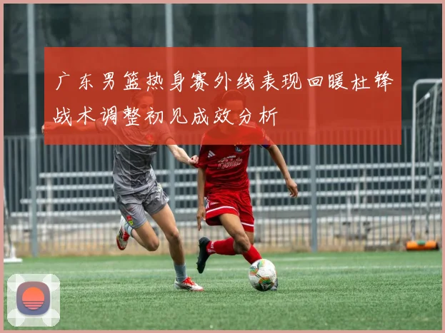 广东男篮热身赛外线表现回暖杜锋战术调整初见成效分析