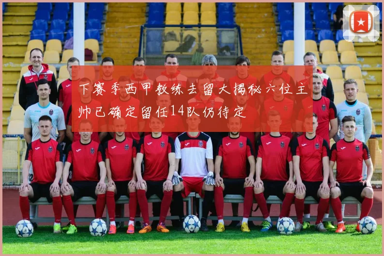 下赛季西甲教练去留大揭秘六位主帅已确定留任14队仍待定