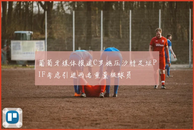 葡萄牙媒体报道C罗施压沙特足坛PIF考虑引进两名重量级球员