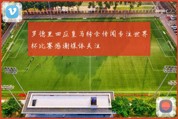 罗德里回应皇马转会传闻专注世界杯比赛感谢媒体关注