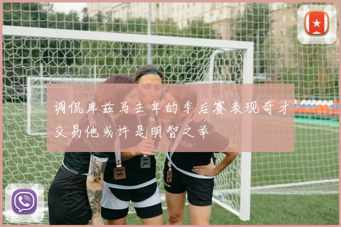 调侃库兹马去年的季后赛表现奇才交易他或许是明智之举