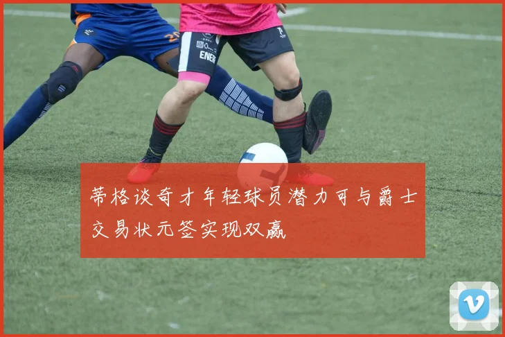 蒂格谈奇才年轻球员潜力可与爵士交易状元签实现双赢